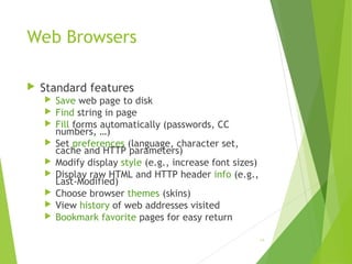Web Browsers
 Standard features
 Save web page to disk
 Find string in page
 Fill forms automatically (passwords, CC
numbers, …)
 Set preferences (language, character set,
cache and HTTP parameters)
 Modify display style (e.g., increase font sizes)
 Display raw HTML and HTTP header info (e.g.,
Last-Modified)
 Choose browser themes (skins)
 View history of web addresses visited
 Bookmark favorite pages for easy return
64
 
