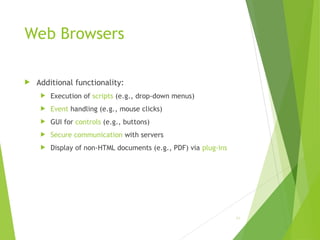 Web Browsers
 Additional functionality:
 Execution of scripts (e.g., drop-down menus)
 Event handling (e.g., mouse clicks)
 GUI for controls (e.g., buttons)
 Secure communication with servers
 Display of non-HTML documents (e.g., PDF) via plug-ins
65
 