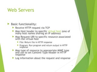 Web Servers
 Basic functionality:
 Receive HTTP request via TCP
 Map Host header to specific virtual host (one of
many host names sharing an IP address)
 Map Request-URI to specific resource associated
with the virtual host
 File: Return file in HTTP response
 Program: Run program and return output in HTTP
response
 Map type of resource to appropriate MIME type
and use to set Content-Type header in HTTP
response
 Log information about the request and response
66
 