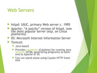 Web Servers
 httpd: UIUC, primary Web server c. 1995
 Apache: “A patchy” version of httpd, now
the most popular server (esp. on Linux
platforms)
 IIS: Microsoft Internet Information Server
 Tomcat:
 Java-based
 Provides container (Catalina) for running Java
servlets (HTML-generating programs) as back-
end to Apache or IIS
 Can run stand-alone using Coyote HTTP front-
end
67
 