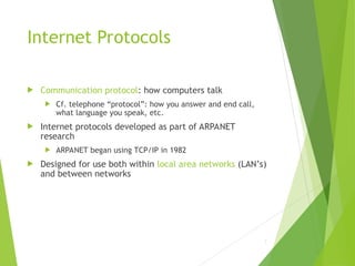 Internet Protocols
 Communication protocol: how computers talk
 Cf. telephone “protocol”: how you answer and end call,
what language you speak, etc.
 Internet protocols developed as part of ARPANET
research
 ARPANET began using TCP/IP in 1982
 Designed for use both within local area networks (LAN’s)
and between networks
7
 
