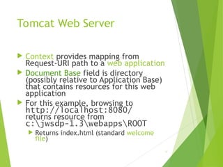 Tomcat Web Server
 Context provides mapping from
Request-URI path to a web application
 Document Base field is directory
(possibly relative to Application Base)
that contains resources for this web
application
 For this example, browsing to
http://localhost:8080/
returns resource from
c:jwsdp-1.3webappsROOT
 Returns index.html (standard welcome
file)
78
 