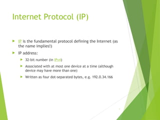 Internet Protocol (IP)
 IP is the fundamental protocol defining the Internet (as
the name implies!)
 IP address:
 32-bit number (in IPv4)
 Associated with at most one device at a time (although
device may have more than one)
 Written as four dot-separated bytes, e.g. 192.0.34.166
8
 