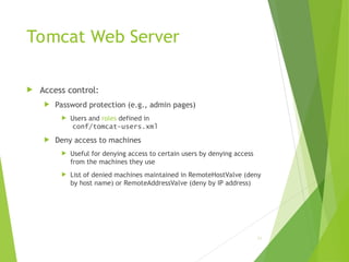Tomcat Web Server
 Access control:
 Password protection (e.g., admin pages)
 Users and roles defined in
conf/tomcat-users.xml
 Deny access to machines
 Useful for denying access to certain users by denying access
from the machines they use
 List of denied machines maintained in RemoteHostValve (deny
by host name) or RemoteAddressValve (deny by IP address)
81
 