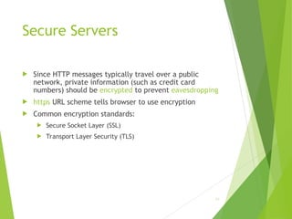 Secure Servers
 Since HTTP messages typically travel over a public
network, private information (such as credit card
numbers) should be encrypted to prevent eavesdropping
 https URL scheme tells browser to use encryption
 Common encryption standards:
 Secure Socket Layer (SSL)
 Transport Layer Security (TLS)
82
 