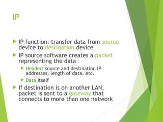 IP
 IP function: transfer data from source
device to destination device
 IP source software creates a packet
representing the data
 Header: source and destination IP
addresses, length of data, etc.
 Data itself
 If destination is on another LAN,
packet is sent to a gateway that
connects to more than one network
9
 