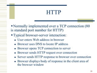 10
HTTP
Normally implemented over a TCP connection (80
is standard port number for HTTP)
Typical browser-server interaction:
 User enters Web address in browser
 Browser uses DNS to locate IP address
 Browser opens TCP connection to server
 Browser sends HTTP request over connection
 Server sends HTTP response to browser over connection
 Browser displays body of response in the client area of
the browser window
 