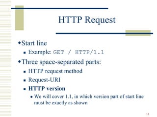 16
HTTP Request
Start line
 Example: GET / HTTP/1.1
Three space-separated parts:
 HTTP request method
 Request-URI
 HTTP version
 We will cover 1.1, in which version part of start line
must be exactly as shown
 