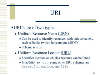 19
URI
URI’s are of two types:
 Uniform Resource Name (URN)
 Can be used to identify resources with unique names,
such as books (which have unique ISBN’s)
 Scheme is urn
 Uniform Resource Locator (URL)
 Specifies location at which a resource can be found
 In addition to http, some other URL schemes are
https, ftp, mailto, and file
 