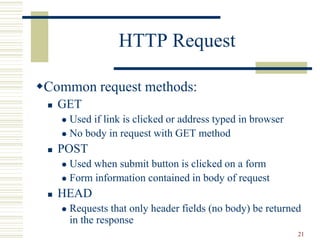 21
HTTP Request
Common request methods:
 GET
 Used if link is clicked or address typed in browser
 No body in request with GET method
 POST
 Used when submit button is clicked on a form
 Form information contained in body of request
 HEAD
 Requests that only header fields (no body) be returned
in the response
 