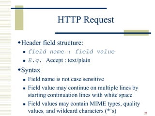 23
HTTP Request
Header field structure:
 field name : field value
 E.g. Accept : text/plain
Syntax
 Field name is not case sensitive
 Field value may continue on multiple lines by
starting continuation lines with white space
 Field values may contain MIME types, quality
values, and wildcard characters (*’s)
 