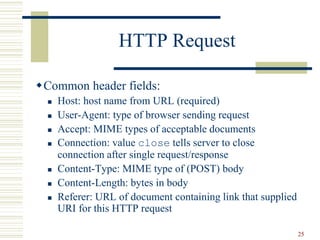 25
HTTP Request
Common header fields:
 Host: host name from URL (required)
 User-Agent: type of browser sending request
 Accept: MIME types of acceptable documents
 Connection: value close tells server to close
connection after single request/response
 Content-Type: MIME type of (POST) body
 Content-Length: bytes in body
 Referer: URL of document containing link that supplied
URI for this HTTP request
 