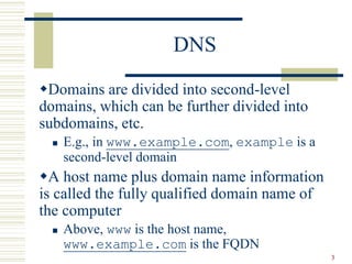 3
DNS
Domains are divided into second-level
domains, which can be further divided into
subdomains, etc.
 E.g., in www.example.com, example is a
second-level domain
A host name plus domain name information
is called the fully qualified domain name of
the computer
 Above, www is the host name,
www.example.com is the FQDN
 