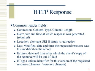31
HTTP Response
Common header fields:
 Connection, Content-Type, Content-Length
 Date: date and time at which response was generated
(required)
 Location: alternate URI if status is redirection
 Last-Modified: date and time the requested resource was
last modified on the server
 Expires: date and time after which the client’s copy of
the resource will be out-of-date
 ETag: a unique identifier for this version of the requested
resource (changes if resource changes)
 