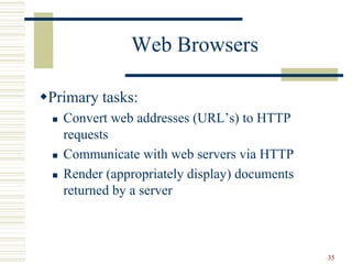35
Web Browsers
Primary tasks:
 Convert web addresses (URL’s) to HTTP
requests
 Communicate with web servers via HTTP
 Render (appropriately display) documents
returned by a server
 