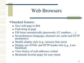 37
Web Browsers
Standard features
 Save web page to disk
 Find string in page
 Fill forms automatically (passwords, CC numbers, …)
 Set preferences (language, character set, cache and HTTP
parameters)
 Modify display style (e.g., increase font sizes)
 Display raw HTML and HTTP header info (e.g., Last-
Modified)
 View history of web addresses visited
 Bookmark favorite pages for easy return
 
