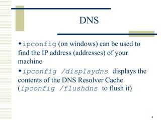 4
DNS
ipconfig (on windows) can be used to
find the IP address (addresses) of your
machine
ipconfig /displaydns displays the
contents of the DNS Resolver Cache
(ipconfig /flushdns to flush it)
 