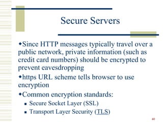40
Secure Servers
Since HTTP messages typically travel over a
public network, private information (such as
credit card numbers) should be encrypted to
prevent eavesdropping
https URL scheme tells browser to use
encryption
Common encryption standards:
 Secure Socket Layer (SSL)
 Transport Layer Security (TLS)
 