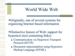 7
World Wide Web
Originally, one of several systems for
organizing Internet-based information
Distinctive feature of Web: support for
hypertext (text containing links)
 Communication via Hypertext Transport
Protocol (HTTP)
 Document representation using Hypertext
Markup Language (HTML)
 