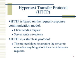 9
Hypertext Transfer Protocol
(HTTP)
HTTP is based on the request-response
communication model:
 Client sends a request
 Server sends a response
HTTP is a stateless protocol:
 The protocol does not require the server to
remember anything about the client between
requests.
 