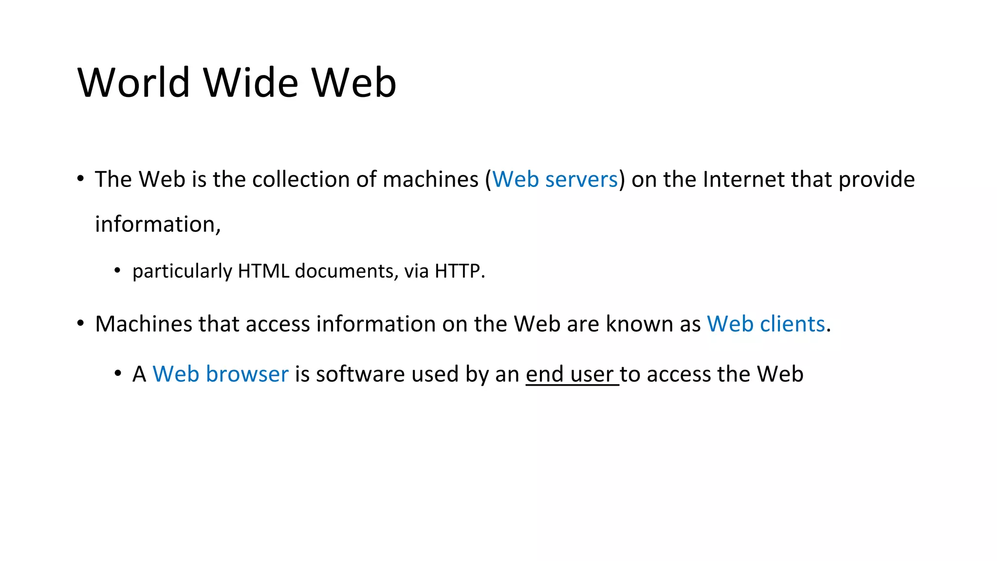 World Wide Web • The Web is the collection of machines (Web servers) on the Internet that provide information, • particularly HTML documents, via HTTP. • Machines that access information on the Web are known as Web clients. • A Web browser is software used by an end user to access the Web 