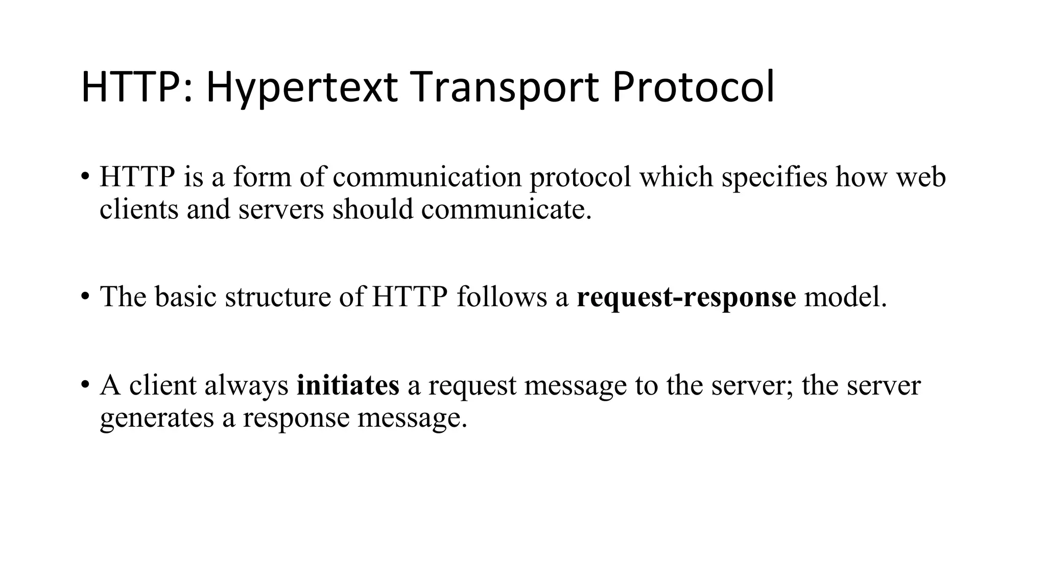 HTTP: Hypertext Transport Protocol • HTTP is a form of communication protocol which specifies how web clients and servers should communicate. • The basic structure of HTTP follows a request-response model. • A client always initiates a request message to the server; the server generates a response message. 