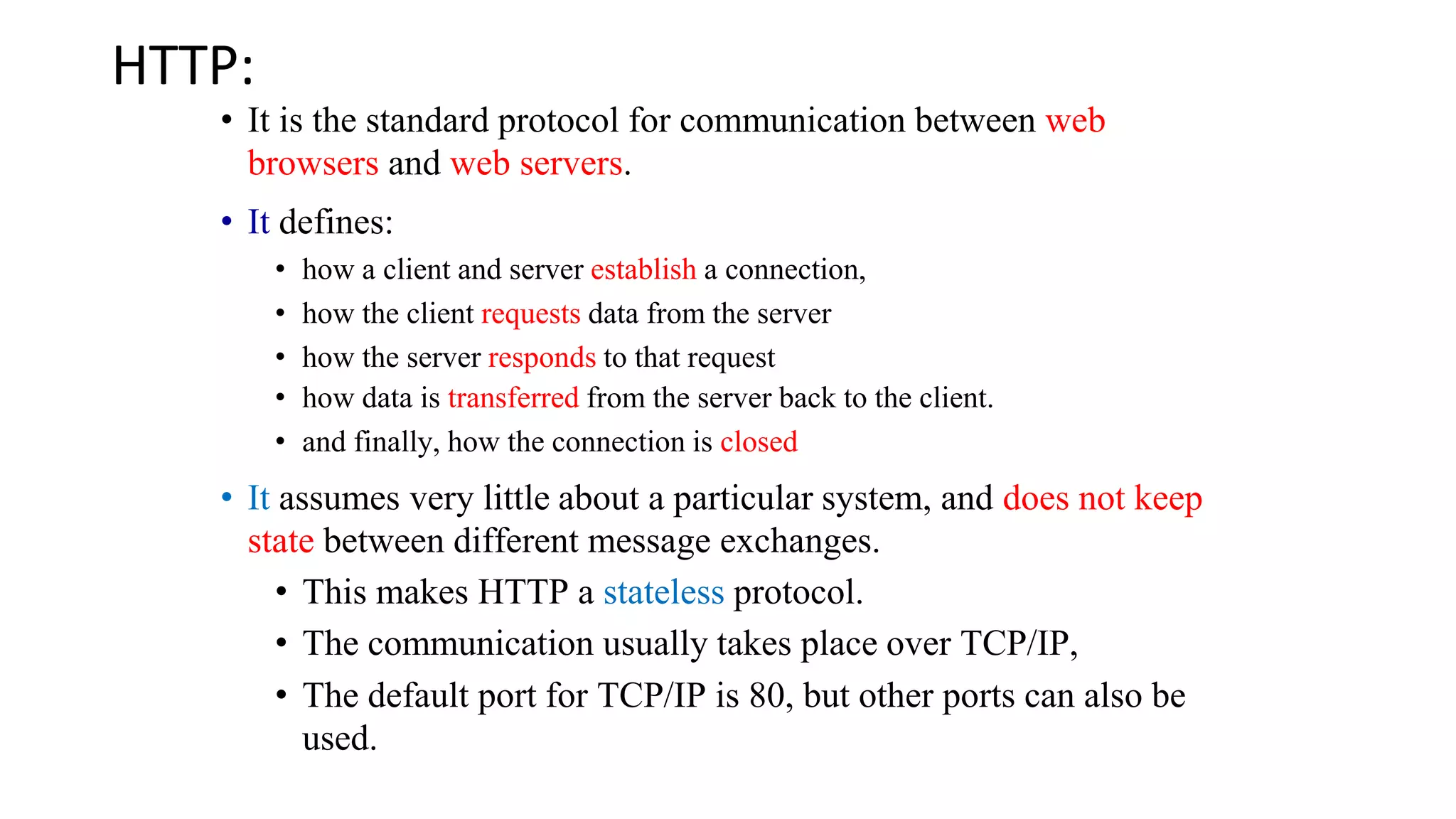 HTTP: • It is the standard protocol for communication between web browsers and web servers. • It defines: • how a client and server establish a connection, • how the client requests data from the server • how the server responds to that request • how data is transferred from the server back to the client. • and finally, how the connection is closed • It assumes very little about a particular system, and does not keep state between different message exchanges. • This makes HTTP a stateless protocol. • The communication usually takes place over TCP/IP, • The default port for TCP/IP is 80, but other ports can also be used. 