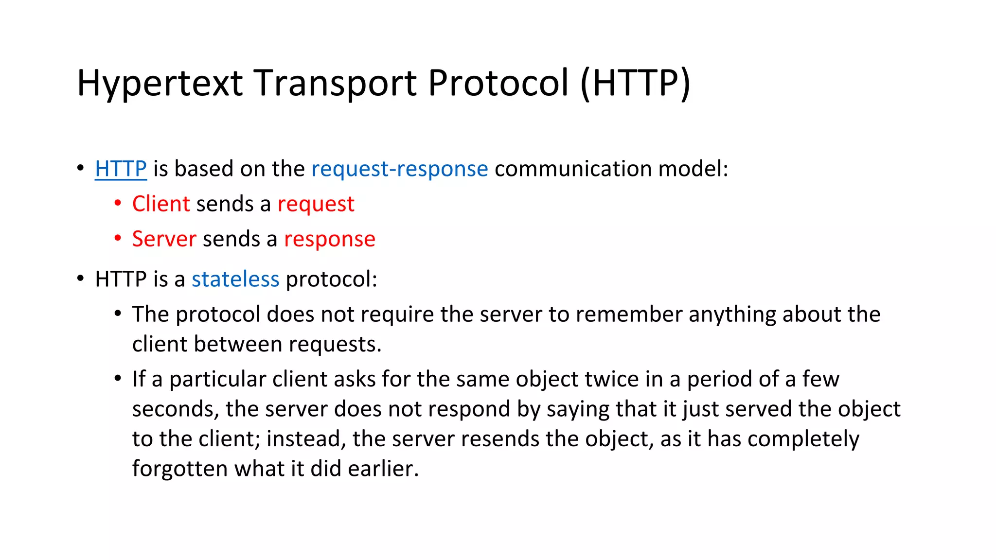 Hypertext Transport Protocol (HTTP) • HTTP is based on the request-response communication model: • Client sends a request • Server sends a response • HTTP is a stateless protocol: • The protocol does not require the server to remember anything about the client between requests. • If a particular client asks for the same object twice in a period of a few seconds, the server does not respond by saying that it just served the object to the client; instead, the server resends the object, as it has completely forgotten what it did earlier. 