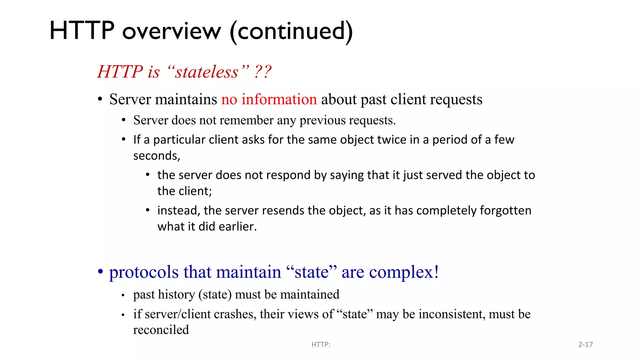 HTTP overview (continued) HTTP is “stateless” ?? • Server maintains no information about past client requests • Server does not remember any previous requests. • If a particular client asks for the same object twice in a period of a few seconds, • the server does not respond by saying that it just served the object to the client; • instead, the server resends the object, as it has completely forgotten what it did earlier. • protocols that maintain “state” are complex! • past history (state) must be maintained • if server/client crashes, their views of “state” may be inconsistent, must be reconciled HTTP: 2-17 