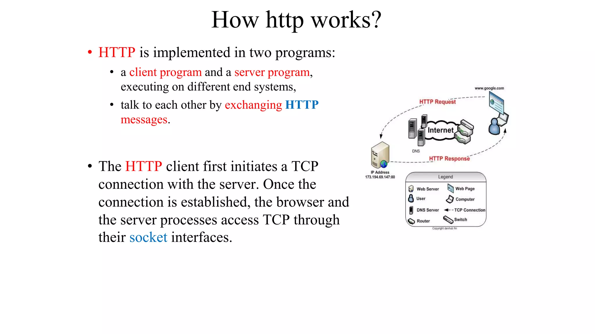 How http works? • HTTP is implemented in two programs: • a client program and a server program, executing on different end systems, • talk to each other by exchanging HTTP messages. • The HTTP client first initiates a TCP connection with the server. Once the connection is established, the browser and the server processes access TCP through their socket interfaces. 