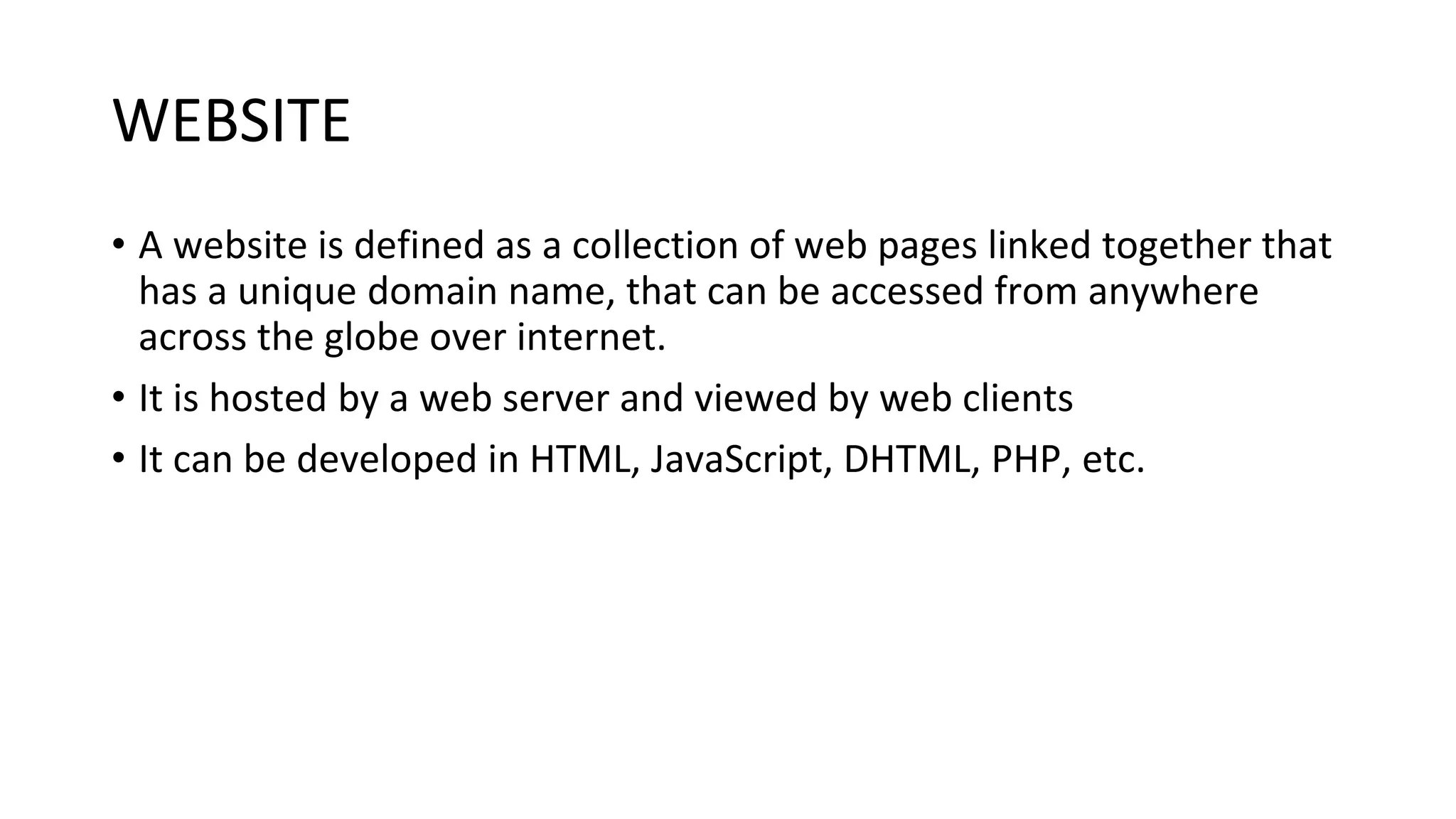 WEBSITE • A website is defined as a collection of web pages linked together that has a unique domain name, that can be accessed from anywhere across the globe over internet. • It is hosted by a web server and viewed by web clients • It can be developed in HTML, JavaScript, DHTML, PHP, etc. 
