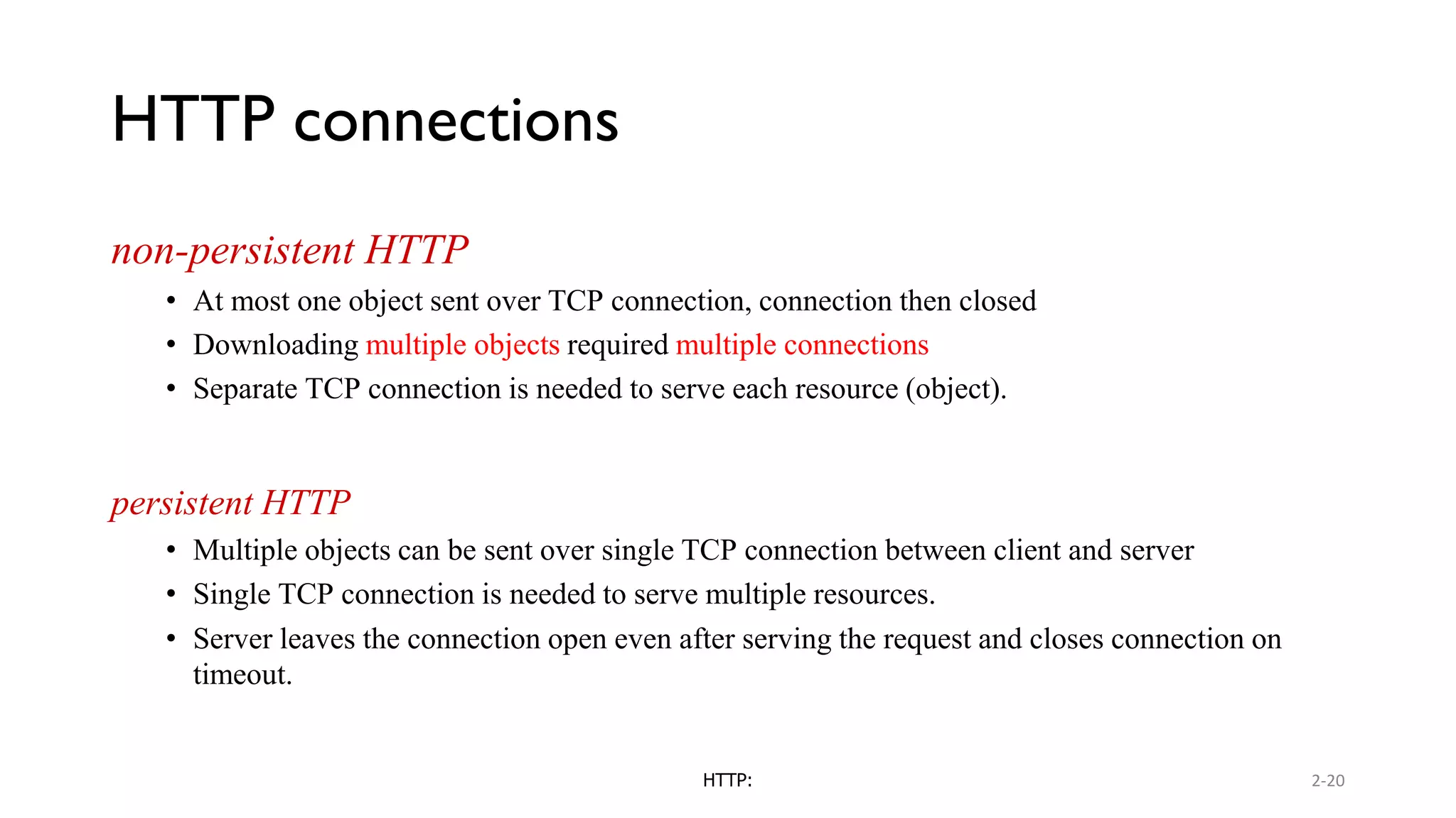 HTTP connections non-persistent HTTP • At most one object sent over TCP connection, connection then closed • Downloading multiple objects required multiple connections • Separate TCP connection is needed to serve each resource (object). persistent HTTP • Multiple objects can be sent over single TCP connection between client and server • Single TCP connection is needed to serve multiple resources. • Server leaves the connection open even after serving the request and closes connection on timeout. HTTP: 2-20 