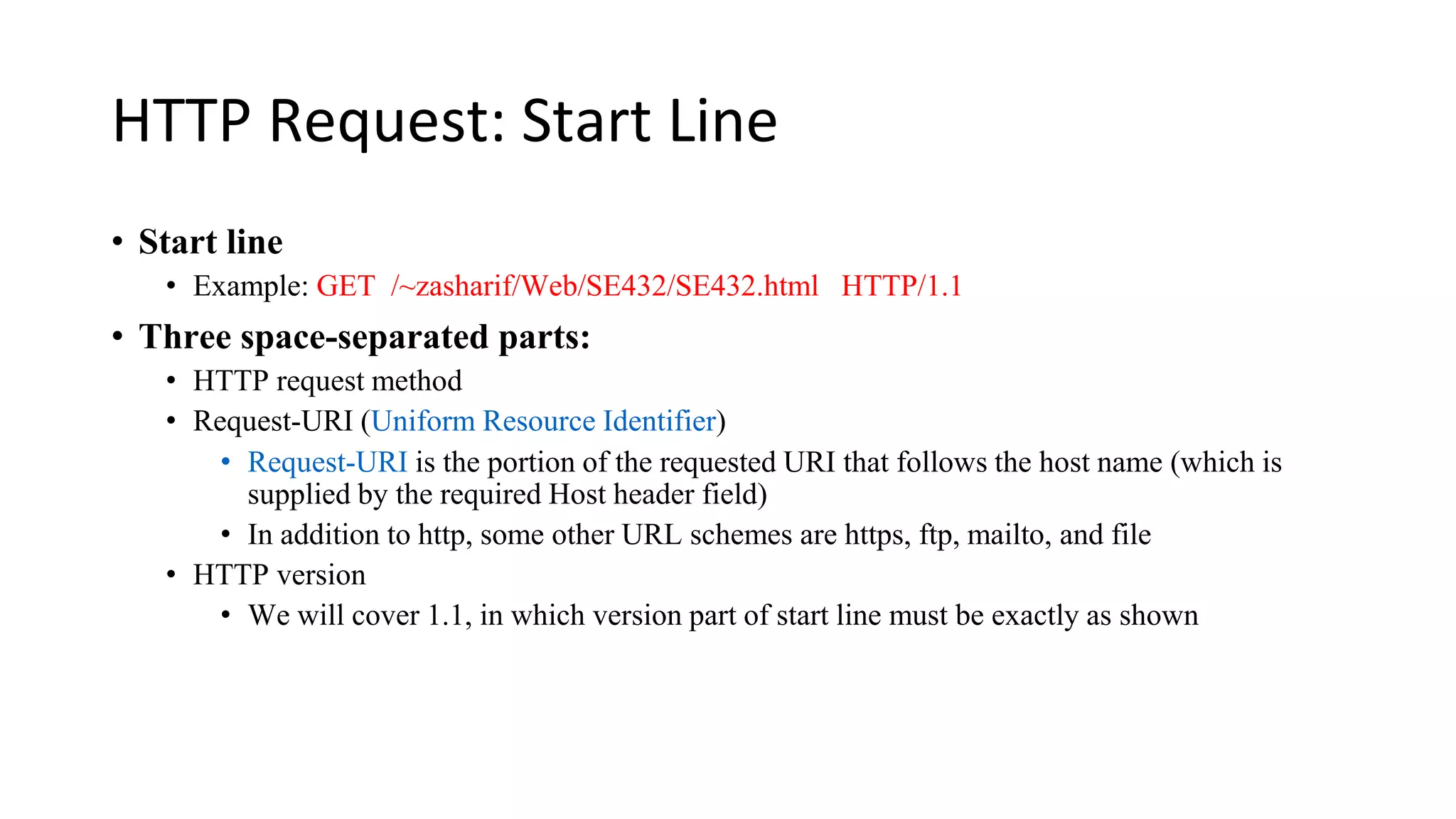 HTTP Request: Start Line • Start line • Example: GET /~zasharif/Web/SE432/SE432.html HTTP/1.1 • Three space-separated parts: • HTTP request method • Request-URI (Uniform Resource Identifier) • Request-URI is the portion of the requested URI that follows the host name (which is supplied by the required Host header field) • In addition to http, some other URL schemes are https, ftp, mailto, and file • HTTP version • We will cover 1.1, in which version part of start line must be exactly as shown 
