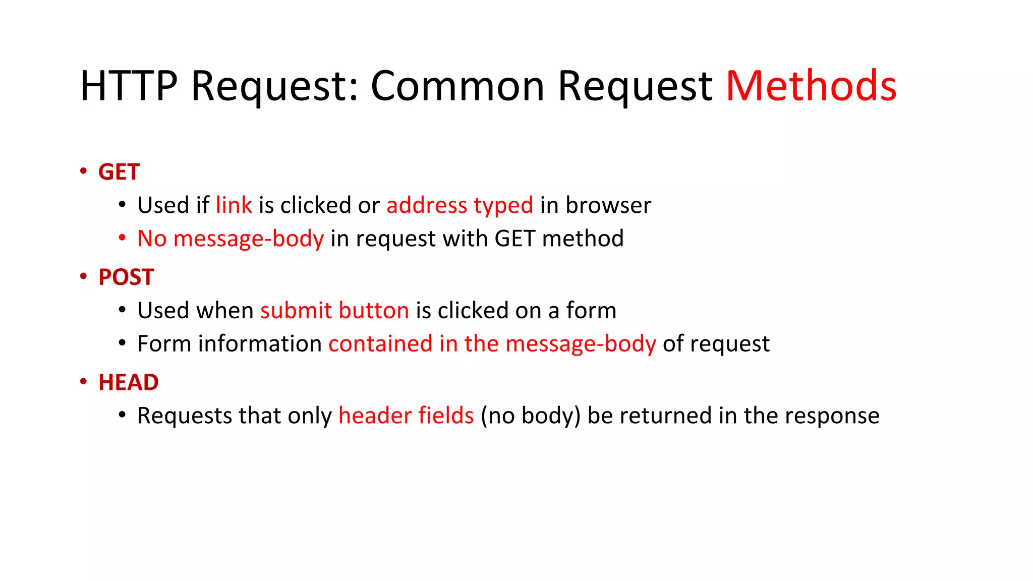 HTTP Request: Common Request Methods • GET • Used if link is clicked or address typed in browser • No message-body in request with GET method • POST • Used when submit button is clicked on a form • Form information contained in the message-body of request • HEAD • Requests that only header fields (no body) be returned in the response 