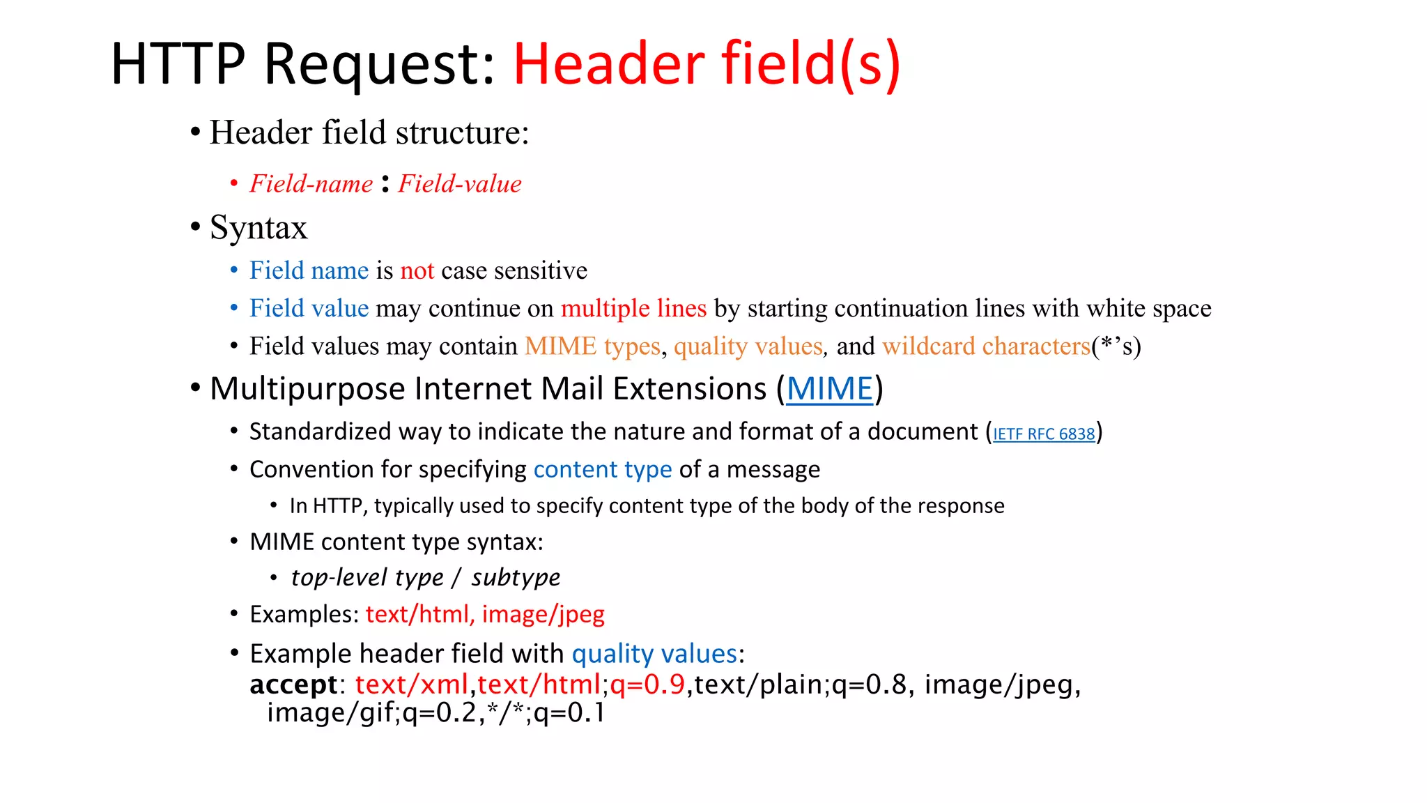 HTTP Request: Header field(s) • Header field structure: • Field-name : Field-value • Syntax • Field name is not case sensitive • Field value may continue on multiple lines by starting continuation lines with white space • Field values may contain MIME types, quality values, and wildcard characters(*’s) • Multipurpose Internet Mail Extensions (MIME) • Standardized way to indicate the nature and format of a document (IETF RFC 6838) • Convention for specifying content type of a message • In HTTP, typically used to specify content type of the body of the response • MIME content type syntax: • top-level type / subtype • Examples: text/html, image/jpeg • Example header field with quality values: accept: text/xml,text/html;q=0.9,text/plain;q=0.8, image/jpeg, image/gif;q=0.2,*/*;q=0.1 