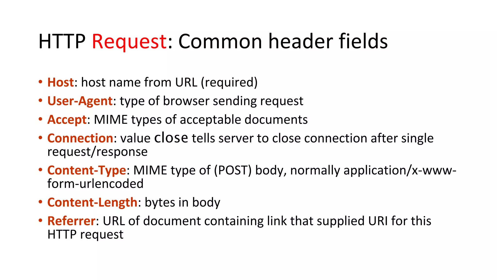 HTTP Request: Common header fields • Host: host name from URL (required) • User-Agent: type of browser sending request • Accept: MIME types of acceptable documents • Connection: value close tells server to close connection after single request/response • Content-Type: MIME type of (POST) body, normally application/x-www- form-urlencoded • Content-Length: bytes in body • Referrer: URL of document containing link that supplied URI for this HTTP request 