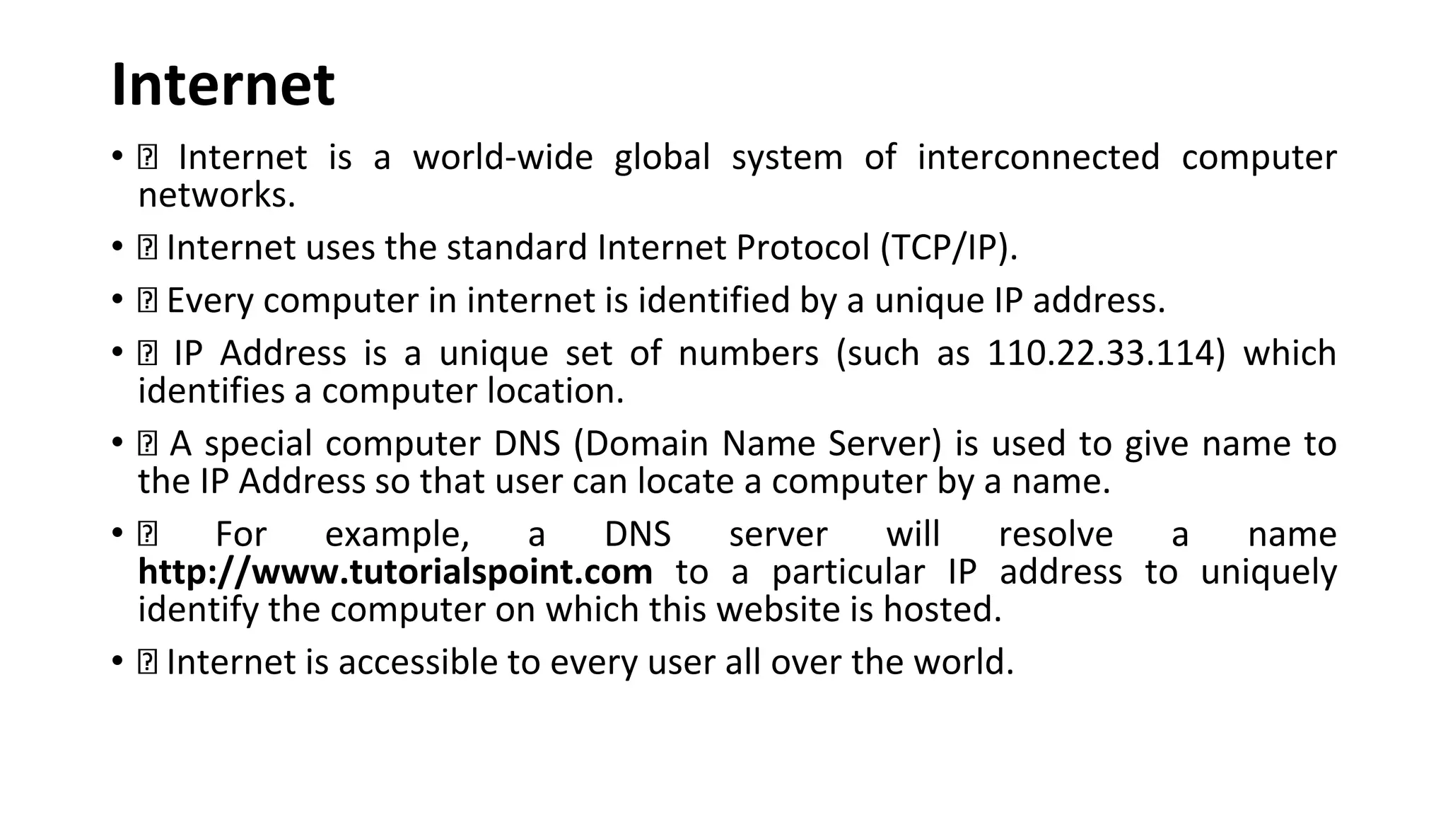 Internet • Internet is a world-wide global system of interconnected computer networks. • Internet uses the standard Internet Protocol (TCP/IP). • Every computer in internet is identified by a unique IP address. • IP Address is a unique set of numbers (such as 110.22.33.114) which identifies a computer location. • A special computer DNS (Domain Name Server) is used to give name to the IP Address so that user can locate a computer by a name. • For example, a DNS server will resolve a name http://www.tutorialspoint.com to a particular IP address to uniquely identify the computer on which this website is hosted. • Internet is accessible to every user all over the world. 