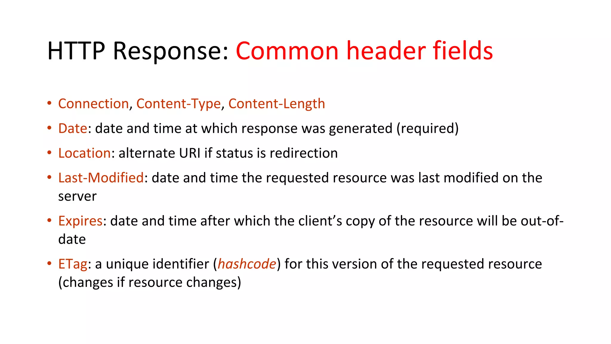 HTTP Response: Common header fields • Connection, Content-Type, Content-Length • Date: date and time at which response was generated (required) • Location: alternate URI if status is redirection • Last-Modified: date and time the requested resource was last modified on the server • Expires: date and time after which the client’s copy of the resource will be out-of- date • ETag: a unique identifier (hashcode) for this version of the requested resource (changes if resource changes) 