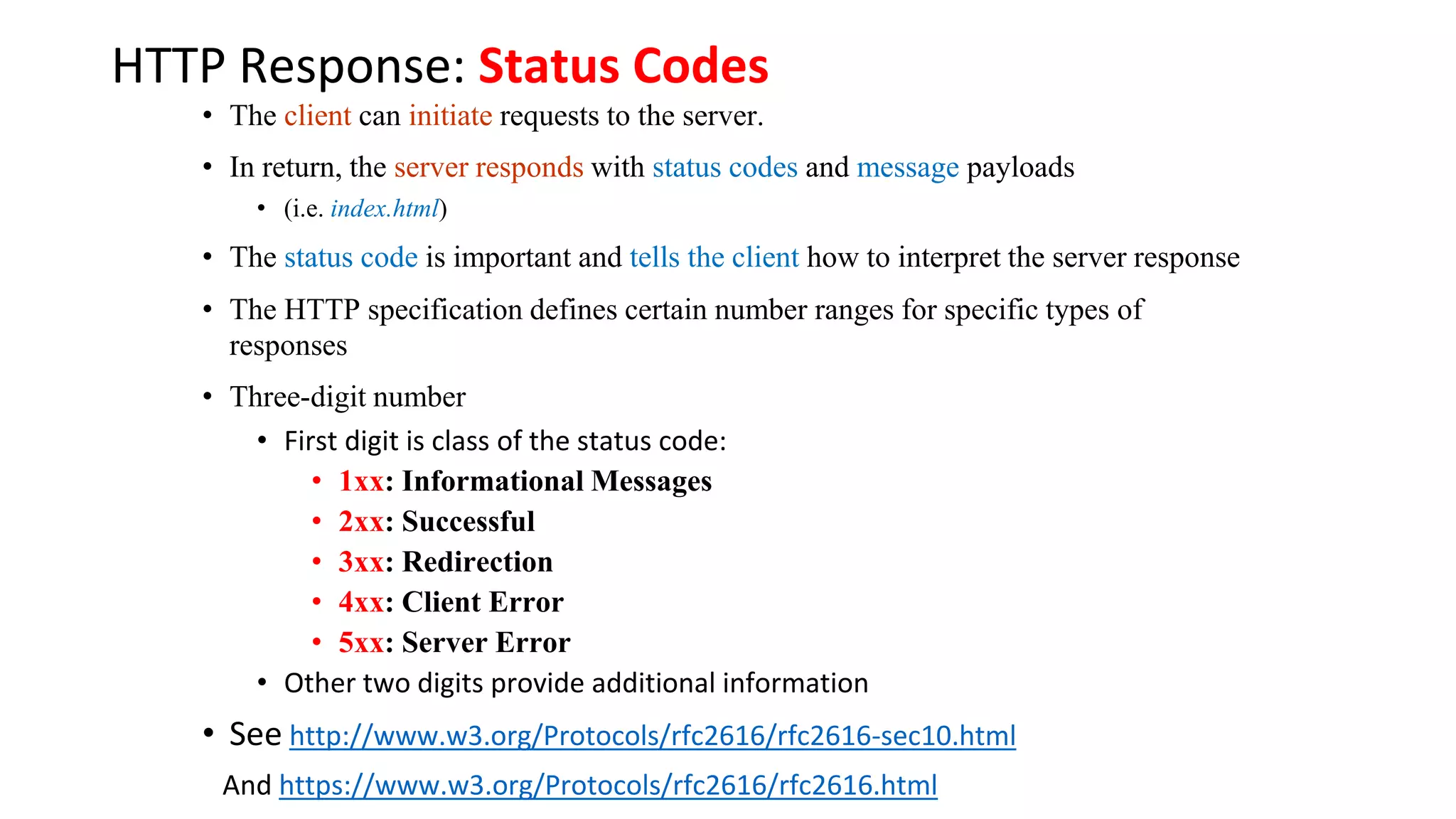HTTP Response: Status Codes • The client can initiate requests to the server. • In return, the server responds with status codes and message payloads • (i.e. index.html) • The status code is important and tells the client how to interpret the server response • The HTTP specification defines certain number ranges for specific types of responses • Three-digit number • First digit is class of the status code: • 1xx: Informational Messages • 2xx: Successful • 3xx: Redirection • 4xx: Client Error • 5xx: Server Error • Other two digits provide additional information • See http://www.w3.org/Protocols/rfc2616/rfc2616-sec10.html And https://www.w3.org/Protocols/rfc2616/rfc2616.html 
