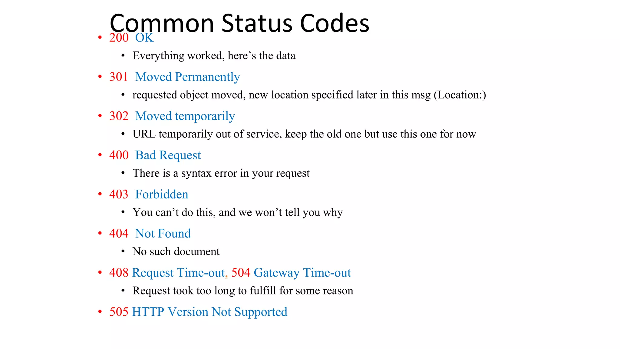 Common Status Codes • 200 OK • Everything worked, here’s the data • 301 Moved Permanently • requested object moved, new location specified later in this msg (Location:) • 302 Moved temporarily • URL temporarily out of service, keep the old one but use this one for now • 400 Bad Request • There is a syntax error in your request • 403 Forbidden • You can’t do this, and we won’t tell you why • 404 Not Found • No such document • 408 Request Time-out, 504 Gateway Time-out • Request took too long to fulfill for some reason • 505 HTTP Version Not Supported 
