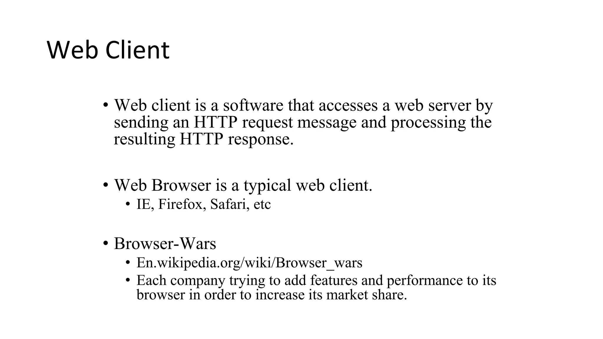 Web Client • Web client is a software that accesses a web server by sending an HTTP request message and processing the resulting HTTP response. • Web Browser is a typical web client. • IE, Firefox, Safari, etc • Browser-Wars • En.wikipedia.org/wiki/Browser_wars • Each company trying to add features and performance to its browser in order to increase its market share. 