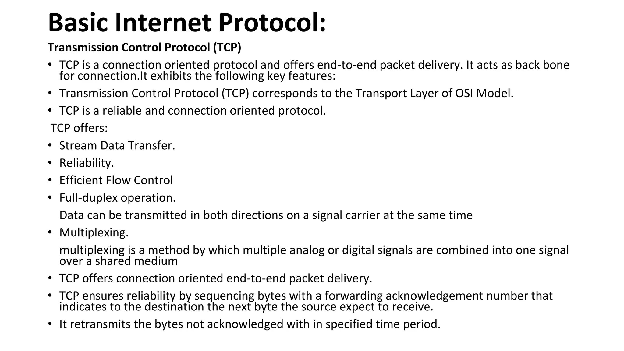 Basic Internet Protocol: Transmission Control Protocol (TCP) • TCP is a connection oriented protocol and offers end-to-end packet delivery. It acts as back bone for connection.It exhibits the following key features: • Transmission Control Protocol (TCP) corresponds to the Transport Layer of OSI Model. • TCP is a reliable and connection oriented protocol. TCP offers: • Stream Data Transfer. • Reliability. • Efficient Flow Control • Full-duplex operation. Data can be transmitted in both directions on a signal carrier at the same time • Multiplexing. multiplexing is a method by which multiple analog or digital signals are combined into one signal over a shared medium • TCP offers connection oriented end-to-end packet delivery. • TCP ensures reliability by sequencing bytes with a forwarding acknowledgement number that indicates to the destination the next byte the source expect to receive. • It retransmits the bytes not acknowledged with in specified time period. 