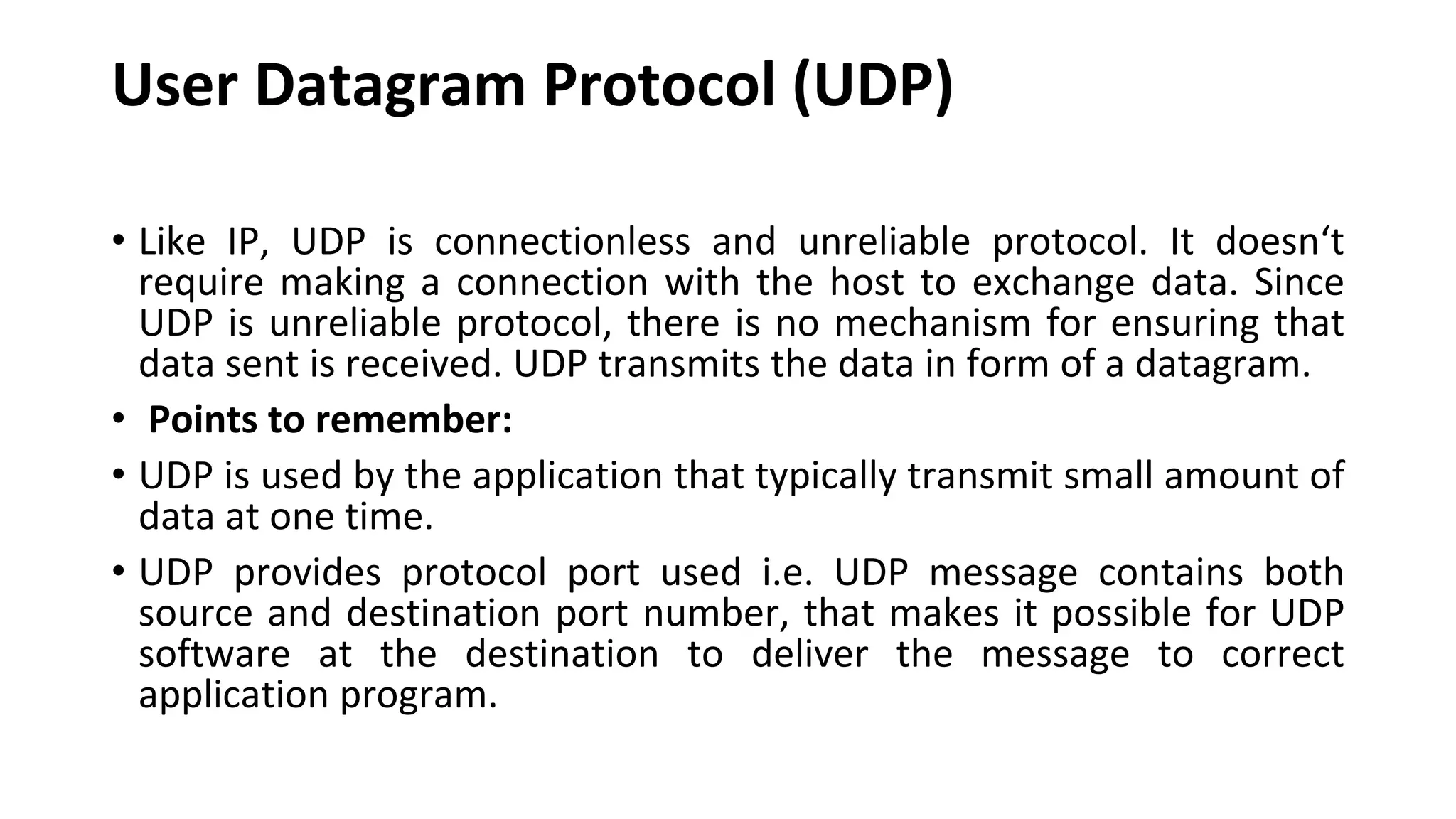 User Datagram Protocol (UDP) • Like IP, UDP is connectionless and unreliable protocol. It doesn‘t require making a connection with the host to exchange data. Since UDP is unreliable protocol, there is no mechanism for ensuring that data sent is received. UDP transmits the data in form of a datagram. • Points to remember: • UDP is used by the application that typically transmit small amount of data at one time. • UDP provides protocol port used i.e. UDP message contains both source and destination port number, that makes it possible for UDP software at the destination to deliver the message to correct application program. 