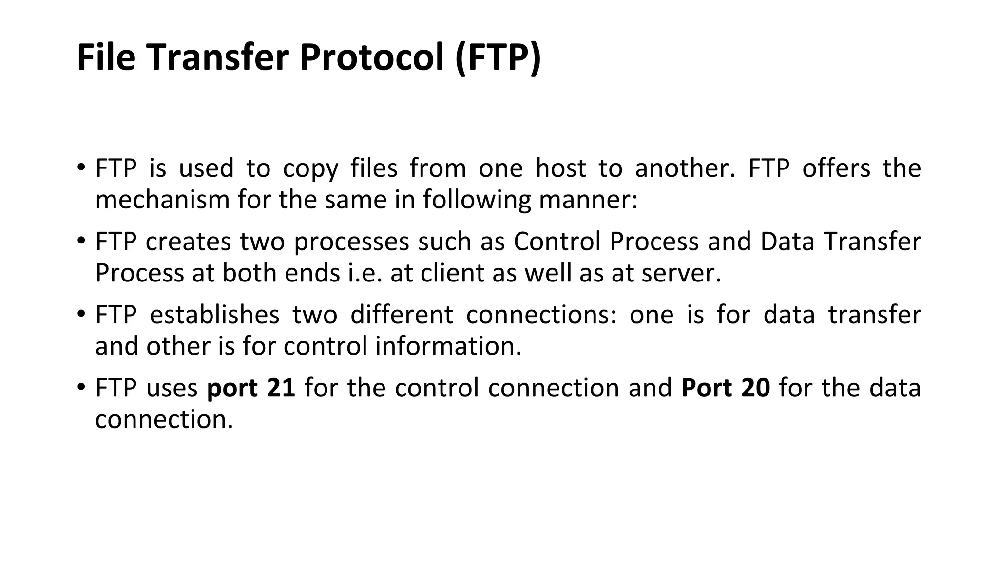 File Transfer Protocol (FTP) • FTP is used to copy files from one host to another. FTP offers the mechanism for the same in following manner: • FTP creates two processes such as Control Process and Data Transfer Process at both ends i.e. at client as well as at server. • FTP establishes two different connections: one is for data transfer and other is for control information. • FTP uses port 21 for the control connection and Port 20 for the data connection. 