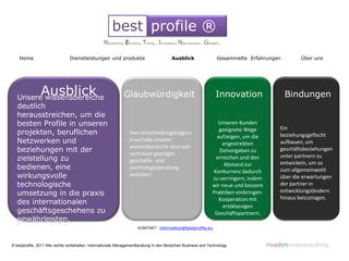 best profile ®
                                                  Networking, Eficiency, Timing , Innovation, New business , Globality

    Home                        Dienstleistungen und produkte                            Ausblick                   Gesammelte Erfahrungen          Über uns




                Ausblick
   Unsere wissensbereiche                                     Glaubwürdigkeit                                      Innovation                  Bindungen
   deutlich
   herausstreichen, um die
   besten Profile in unseren                                                                                       Unseren Kunden
                                                                                                                    geeignete Wege           Ein
   projekten, beruflichen                                        Den entscheidungsträgern                                                    beziehungsgeflecht
                                                                                                                   aufzeigen, um die
   Netzwerken und                                                innerhalb unserer
                                                                                                                     angestrebten            aufbauen, um
                                                                 wissensbereiche eine von
   beziehungen mit der                                           vertrauen geprägte
                                                                                                                    Zielvorgaben zu          geschäftsbeziehungen
                                                                                                                                             unter partnern zu
   zielstellung zu                                               geschäfts- und
                                                                                                                  erreichen und den
                                                                                                                      Abstand zur            entwickeln, um so
   bedienen, eine                                                technologieberatung                                                         zum allgemeinwohl
                                                                                                                 Konkurrenz dadurch
   wirkungsvolle                                                 anbieten.
                                                                                                                 zu verringern, indem        über die erwartungen
                                                                              .
   technologische                                                                                                wir neue und bessere        der partner in
                                                                                                                                             entwicklungsländern
   umsetzung in die praxis                                                                                       Praktiken einbringen.
                                                                                                                    Kooperation mit          hinaus beizutragen.
   des internationalen
                                                                                                                     erstklassigen
   geschäftsgeschehens zu                                                                                         Geschäftspartnern.
   gewährleisten.                                                                                                           .
                                                                      KONTAKT: information@bestprofile.eu



© bestprofile, 2011 Alle rechte vorbehalten. Internationale Managementberatung in den Bereichen Business and Technology                  rivadeneiraconsulting
 