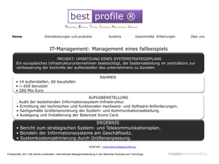 best profile ®
                                                  Networking, Eficiency, Timing , Innovation, New business , Globality

    Home                        Dienstleistungen und produkte                             Ausblick                 Gesammelte Erfahrungen       Über uns



                                    IT-Management: Management eines fallbeispiels
                             PROJEKT: UMSETZUNG EINES SYSTEMSTRATEGIEPLANS
       Ein europäisches Infrastrukturunternehmen beabsichtigt, die Ssstemabteilung im zentralbüro zur
       verbesserung der kontrolle der außenstellen des unternehmens zu bündeln.

                                                                                  RAHMEN
       • 14 außenstellen, 60 baustellen
       • > 600 benutzer
       • 200 Mio Euro
                                              AUFGABENSTELLUNG
       . Audit der bestehenden Informationssystem-Infrastruktur.
       • Ermittlung der technischen und funktionalen Hardware- und Software-Anforderungen.
       • Sachgemäße Größenanordnung der System- und Kommunikationsabteilung.
       • Auslegung und Installierung der Balanced Score Card.

                                           ERGEBNIS
       • Bericht zum strategischen System- und Telekommunikationsplan.
       • Bündeln der Informationssysteme am Geschäftssitz.
       • Systemkostenoptimierung durch Größenanpassung.
                                                                        KONTAKT: information@bestprofile.eu

© bestprofile, 2011 Alle Rechte vorbehalten. Internationale Managementberatung in den Bereichen Business and Technology             rivadeneiraconsulting
 