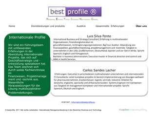 best profile ®
                                                  Networking, Eficiency, Timing , Innovation, New business , Globality

    Home                        Dienstleistungen und produkte                            Ausblick                 Gesammelte Erfahrungen       Über uns




    Internationale Profile                                                                             Luis Silva Ponte
                                                            International Business and Strategy Consultant, Erfahrung in multinationalen
                                                           Organisationen, Finanzkonglomeraten im
   Wir sind ein Führungsteam                               gesundheitswesen, nichtregierungsorganisationen, Big-Four-Auditor. Abwicklung von
   mit umfassenden                                         finanzaspekten, geschäftsentwicklung, projektmanagement und -kontrolle. Tätigkeit in
   Erfahrungen in der                                      unternehmen in den USA, Großbritannien, Deutschland, Spanien und vor Oot in Afrika. Spricht
   Abwicklung internationaler                              Spanisch, Englisch und Portugiesisch.
                                                           Bachelor in business administration, Executive master in financial direction and control und
   Projekte, das sich auf
                                                           MBA in health Services.
   Geschäftsstrategie und -
   entwicklung spezialisiert hat.
   Das Team zeichnet sich
   durch solide Fachkenntnisse                                                                    Carlos Sandes Lacher
   im                                                        Erfahrungen: Executive in verschiedenen multinationalen unternehmen und internationalen
   Finanzwesen, Projektmanage                               IT-Consultants. Leitet komplexe projekte im bereich Implementierung von lösungen weltweit
   ment und -technik aus.                                   für pharmaunternehmen, krankenhäuser, logistik, vertrieb, Industrie. Arbeitet für
   Wesentliche                                              deutsche, englische, spanische und afrikanische kunden. Systems Engineer mit nachweisen
   Voraussetzungen für die                                  aus Tätigkeit im management komplexer und internationaler projekte. Spricht
   Lösung multidisziplinärer                                Spanisch, Deutsch und Englisch.
   Problemstellungen.


                                                                      KONTAKT: information@bestprofile.eu



© bestprofile, 2011 Alle rechte vorbehalten. Internationale Managementberatung in den Bereichen Business and Technology            rivadeneiraconsulting
 