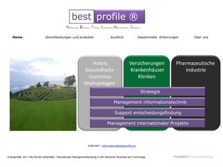 best profile ®
                                                  Networking, Eficiency, Timing , Innovation, New business , Globality

    Home                        Dienstleistungen und produkte                             Ausblick                 Gesammelte Erfahrungen        Über uns




                                                                     Hotels                                Versicherungen              Pharmazeutische
                                                                  Gesundheits-                             Krankenhäuser                   industrie
                                                                   tourismus                                   Kliniken
                                                                  Wohnanlagen
                                                                                                                         Strategie

                                                                                             Management informationstechnik

                                                                                              Support entscheidungsfindung

                                                                                       Management internationaler Projekte




                                                                      KONTAKT: information@bestprofile.eu



© bestprofile, 2011 Alle Rrchte vorbehalten. Internationale Managementberatung in den Bereichen Business and Technology               rivadeneiraconsulting
 
