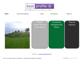 best profile ®
                                             Networking, Eficiency, Timing , Innovation, New business , Globality

   Home                      Services & products                                   Vision                    Experiences         About us




                                                                      Hotels                                  Insurances            Pharma
                                                                  Health Tourism                             Hospitals and          industry
                                                                   Care Homes                                   Clinics




                                                              CONTACT US: information@bestprofile.eu



© 2011, all rights reserved to bestprofile - International management consultancy                                            rivadeneiraconsulting
 