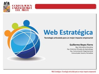 Web Estratégica
Tecnología articulada para un mejor impacto empresarial
Guillermo Reyes Fierro
Mg. Informática Educativa
Esp. Entornos Virtuales de Aprendizaje
Esp. Comunicación Organizacional
Comunicador Social y Periodista
 